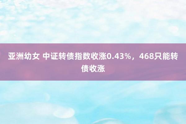 亚洲幼女 中证转债指数收涨0.43%，468只能转债收涨