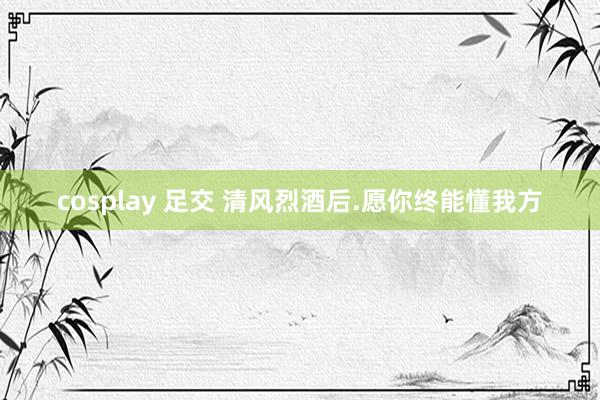 cosplay 足交 清风烈酒后.愿你终能懂我方