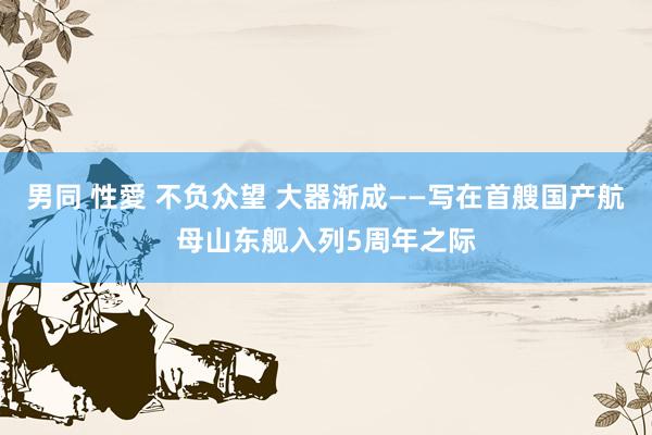 男同 性愛 不负众望 大器渐成——写在首艘国产航母山东舰入列5周年之际
