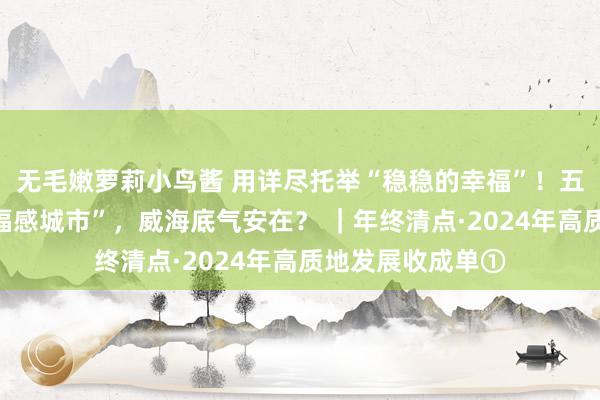 无毛嫩萝莉小鸟酱 用详尽托举“稳稳的幸福”！五次蝉联“最具幸福感城市”，威海底气安在？ ｜年终清点·2024年高质地发展收成单①