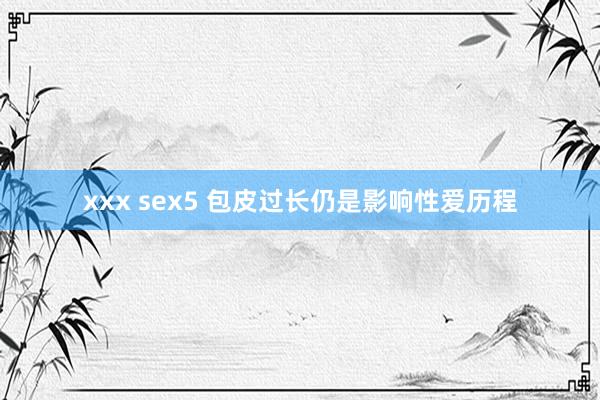 xxx sex5 包皮过长仍是影响性爱历程