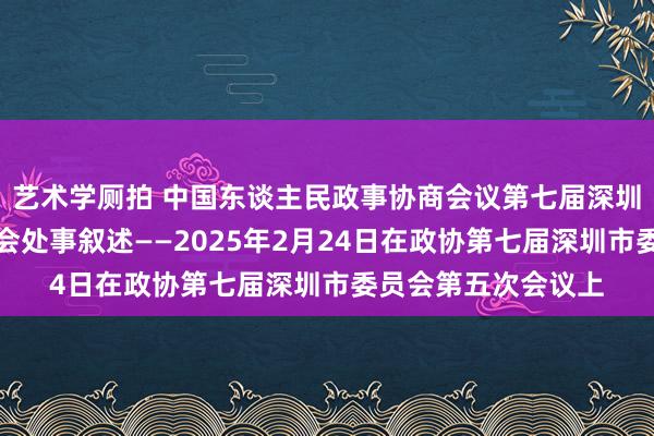 艺术学厕拍 中国东谈主民政事协商会议第七届深圳市委员会常务委员会处事叙述——2025年2月24日在政协第七届深圳市委员会第五次会议上