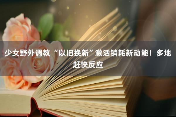 少女野外调教 “以旧换新”激活销耗新动能！多地赶快反应