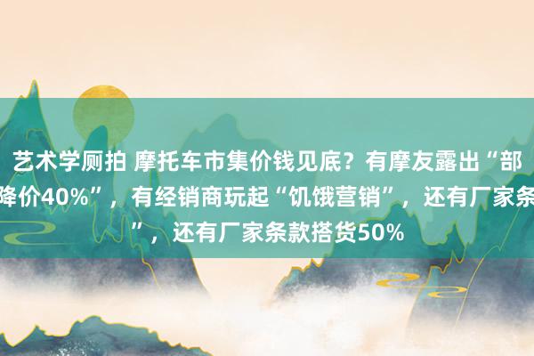 艺术学厕拍 摩托车市集价钱见底？有摩友露出“部分入口车已降价40%”，有经销商玩起“饥饿营销”，还有厂家条款搭货50%