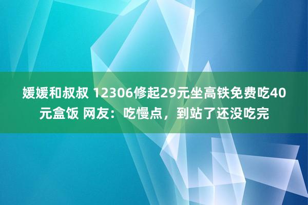 媛媛和叔叔 12306修起29元坐高铁免费吃40元盒饭 网友：吃慢点，到站了还没吃完