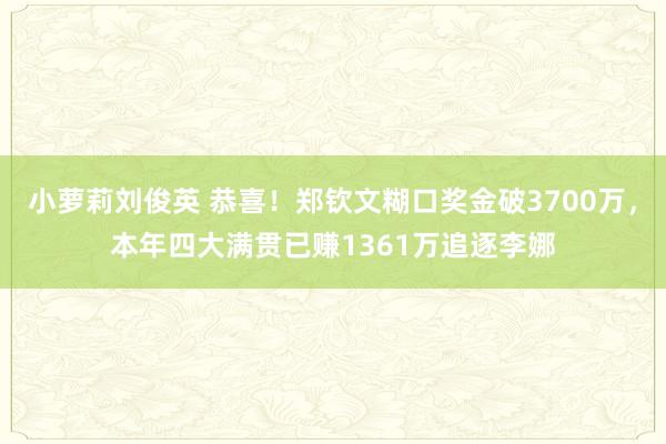 小萝莉刘俊英 恭喜！郑钦文糊口奖金破3700万，本年四大满贯已赚1361万追逐李娜