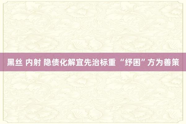 黑丝 内射 隐债化解宜先治标重 “纾困”方为善策