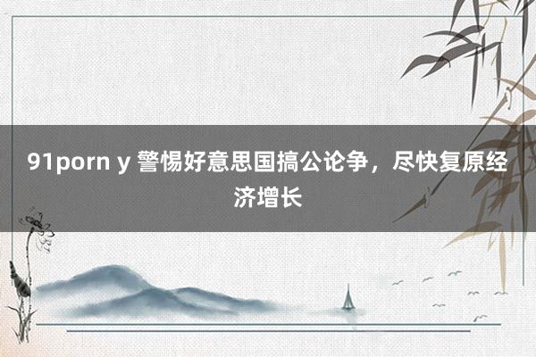 91porn y 警惕好意思国搞公论争，尽快复原经济增长