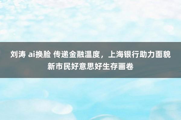 刘涛 ai换脸 传递金融温度，上海银行助力面貌新市民好意思好生存画卷