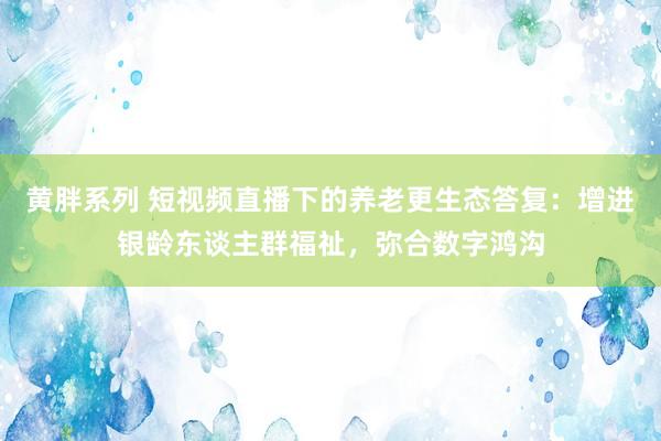 黄胖系列 短视频直播下的养老更生态答复：增进银龄东谈主群福祉，弥合数字鸿沟