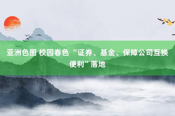 亚洲色图 校园春色 “证券、基金、保障公司互换便利”落地