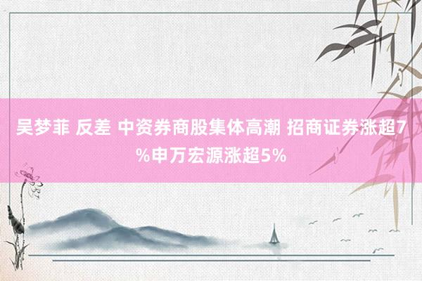 吴梦菲 反差 中资券商股集体高潮 招商证券涨超7%申万宏源涨超5%