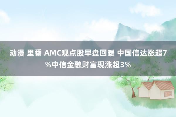 动漫 里番 AMC观点股早盘回暖 中国信达涨超7%中信金融财富现涨超3%