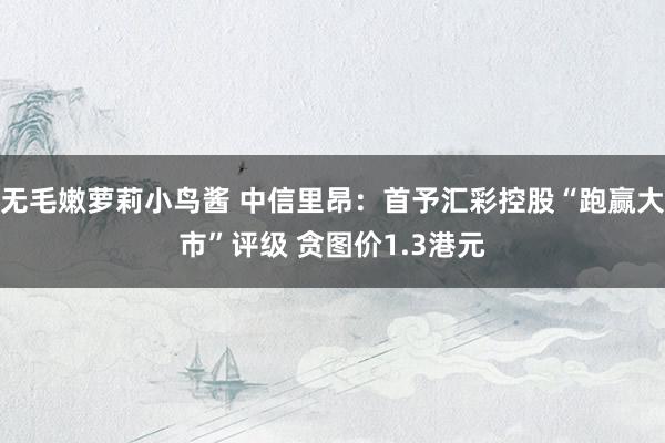无毛嫩萝莉小鸟酱 中信里昂：首予汇彩控股“跑赢大市”评级 贪图价1.3港元