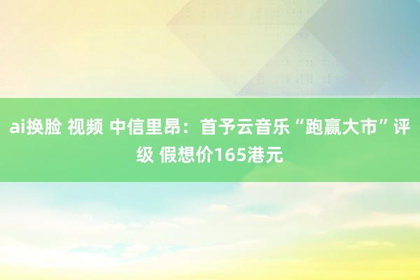 ai换脸 视频 中信里昂：首予云音乐“跑赢大市”评级 假想价165港元