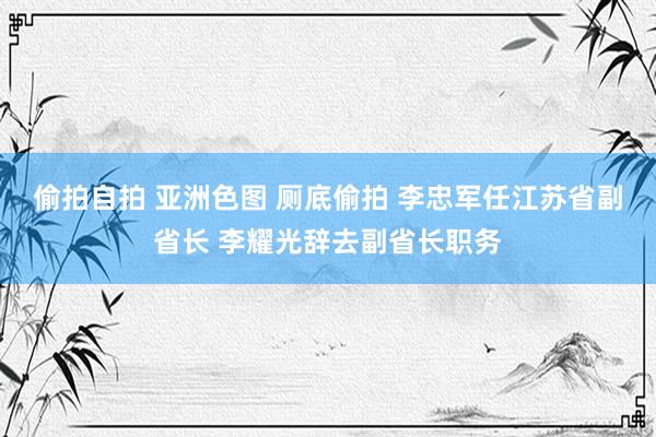 偷拍自拍 亚洲色图 厕底偷拍 李忠军任江苏省副省长 李耀光辞去副省长职务