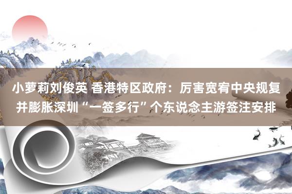 小萝莉刘俊英 香港特区政府：厉害宽宥中央规复并膨胀深圳“一签多行”个东说念主游签注安排
