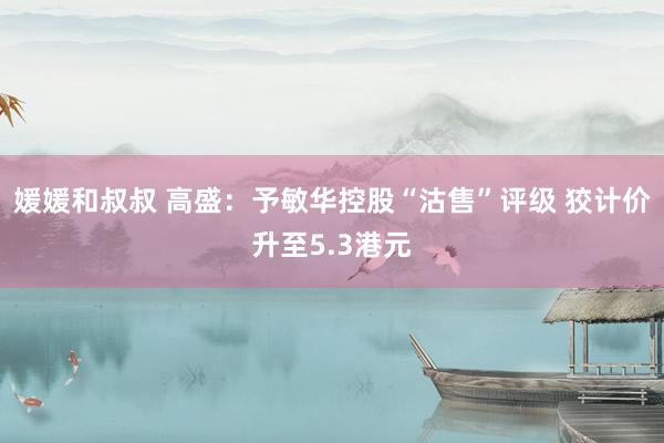 媛媛和叔叔 高盛：予敏华控股“沽售”评级 狡计价升至5.3港元