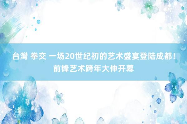 台灣 拳交 一场20世纪初的艺术盛宴登陆成都！前锋艺术跨年大伸开幕