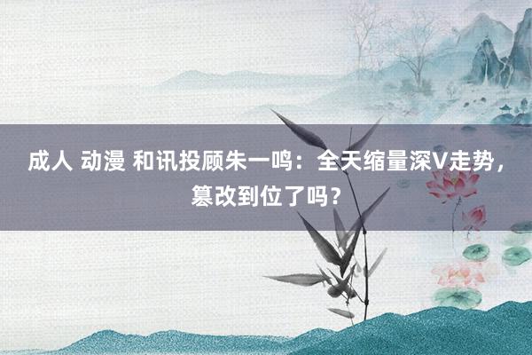 成人 动漫 和讯投顾朱一鸣：全天缩量深V走势，篡改到位了吗？