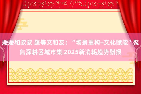 媛媛和叔叔 超等文和友：“场景重构+文化赋能”聚焦深耕区域市集|2025新消耗趋势酬报