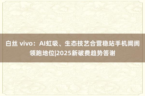 白丝 vivo：AI虹吸、生态技艺合营稳站手机阛阓领跑地位|2025新破费趋势答谢