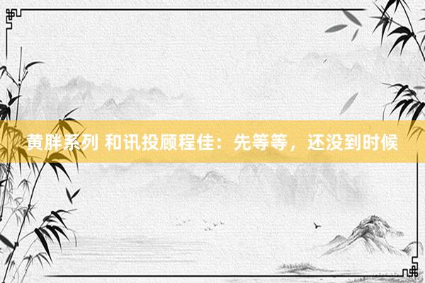 黄胖系列 和讯投顾程佳：先等等，还没到时候