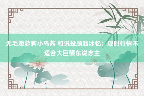 无毛嫩萝莉小鸟酱 和讯投顾赵冰忆：现时行情不适合大巨额东说念主